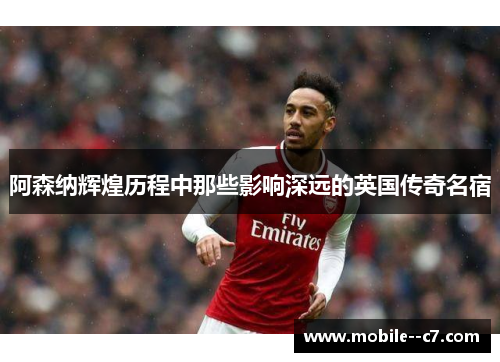 阿森纳辉煌历程中那些影响深远的英国传奇名宿
