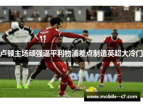 卢顿主场顽强逼平利物浦差点制造英超大冷门