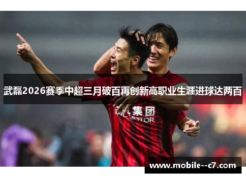 武磊2026赛季中超三月破百再创新高职业生涯进球达两百